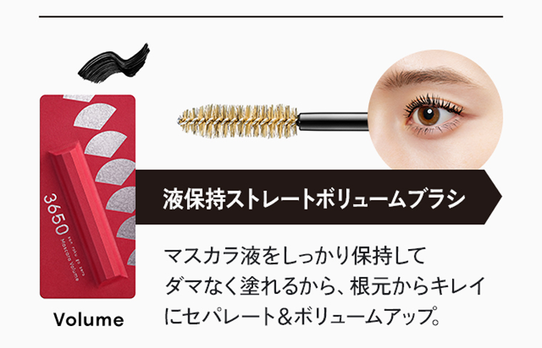 液保持ストレートボリュームブラシ。マスカラ液をしっかり保持してダマなく塗れるから、根元からキレイにセパレート＆ボリュームアップ。[Volume]