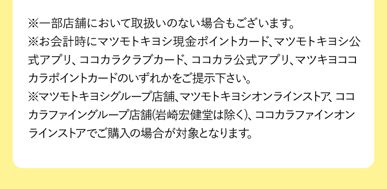 ※一部店舗において取扱いのない場合もございます。
※お会計時にマツモトキヨシ現金ポイントカード、マツモトキヨシ公式アプリ、ココカラクラブカード、ココカラ公式アプリ、マツキヨココカラポイントカードのいずれかをご提示下さい。
※マツモトキヨシグループ店舗、マツモトキヨシオンラインストア、ココカラファイングループ店舗(岩崎宏健堂は除く)、ココカラファインオンラインストアでご購入の場合が対象となります。