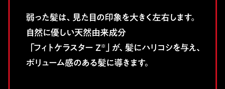 弱った髪は、見た目の印象を大きく左右します。自然に優しい天然由来成分「フィトケラスター Z※」が、髪にハリコシを与え、ボリューム感のある髪に導きます。