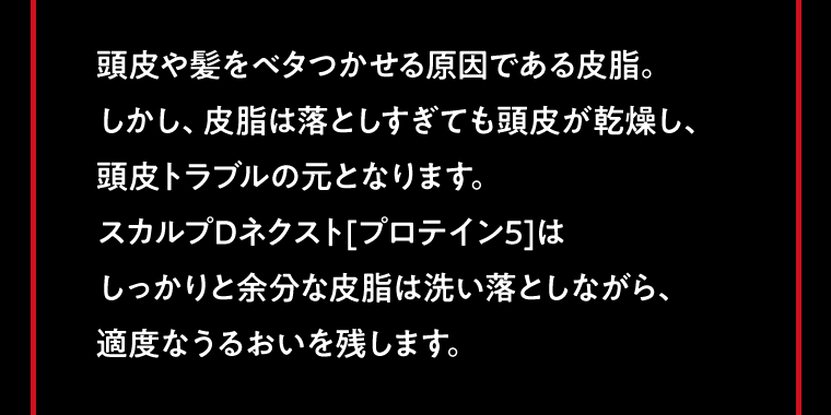 頭皮や髪をベタつかせる原因である皮脂。しかし、皮脂は落としすぎても頭皮が乾燥し、頭皮トラブルの元となります。スカルプDネクスト[プロテイン5]はしっかりと余分な皮脂は洗い落としながら、適度なうるおいを残します。