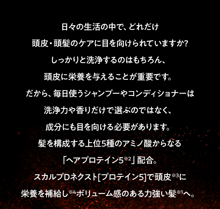 日々の生活の中で、どれだけ頭皮・頭髪のケアに目を向けられていますか?しっかりと洗浄するのはもちろん、頭皮に栄養を与えることが重要です。だから、毎日使うシャンプーやコンディショナーは洗浄力や香りだけで選ぶのではなく、成分にも目を向ける必要があります。髪を構成する上位5種のアミノ酸からなる「ヘアプロテイン5※2」配合。スカルプDネクスト[プロテイン5]で頭皮※3に栄養を補給し※4ボリューム感のある力強い髪※1へ。