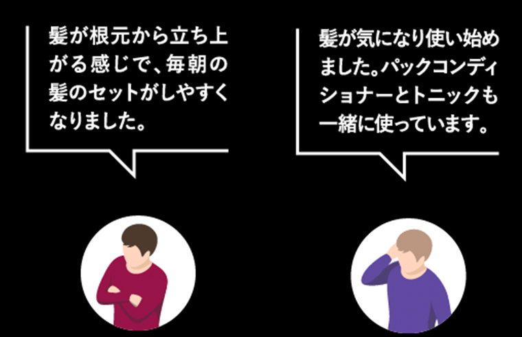 「髪が根元から立ち上がる感じで、毎朝のセットがしやすくなりました。」「髪が気になり使い始めました。パックコンディショナーとトニックも一緒に使っています。」
