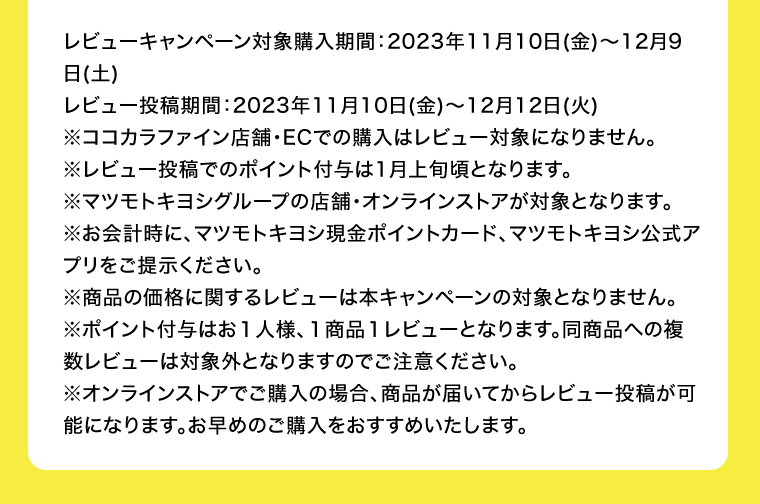 レビューキャンペーン対象購入期間：2023年11月10日(金)?12月9日(土)　レビュー投稿期間：2023年11月10日(金)?12月12日(火)　※ココカラファイン店舗・ECでの購入はレビュー対象になりません。※レビュー投稿でのポイント付与は1月上旬頃となります。※マツモトキヨシグループの店舗・オンラインストアが対象となります。※お会計時に、マツモトキヨシ現金ポイントカード、マツモトキヨシ公式アプリをご提示ください。※商品の価格に関するレビューは本キャンペーンの対象となりません。※ポイント付与はお１人様、１商品１レビューとなります。同商品への複数レビューは対象外となりますのでご注意ください。※オンラインストアでご購入の場合、商品が届いてからレビュー投稿が可能になります。お早めのご購入をおすすめいたします。