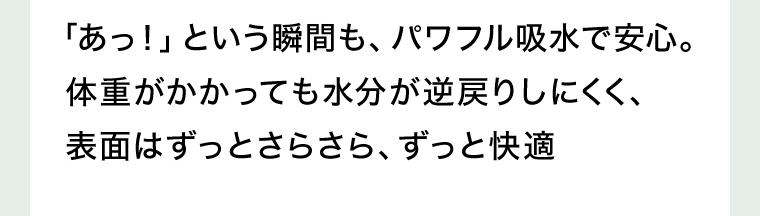 「あっ！」という瞬間も、パワフル吸水で安心。体重がかかっても水分が逆戻りしにくく、表面はずっとさらさら、ずっと快適