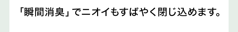 「瞬間消臭」でニオイもすばやく閉じ込めます。