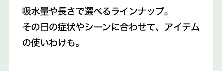 吸水量や長さで選べるラインナップ。その日の症状やシーンに合わせて、アイテムの使いわけも。