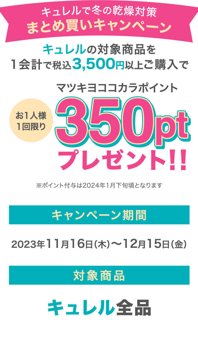 キュレルで冬の乾燥対策 まとめ買いキャンペーン キュレルの対象商品を1会計で税込3,500円以上ご購入でお1人様1回限りマツキヨココカラポイント350ptプレゼント！！ ※ポイント付与は2024年1月下旬頃となります キャンペーン期間 2023年11月16日（木）～12月15日（金）対象商品 キュレル全品