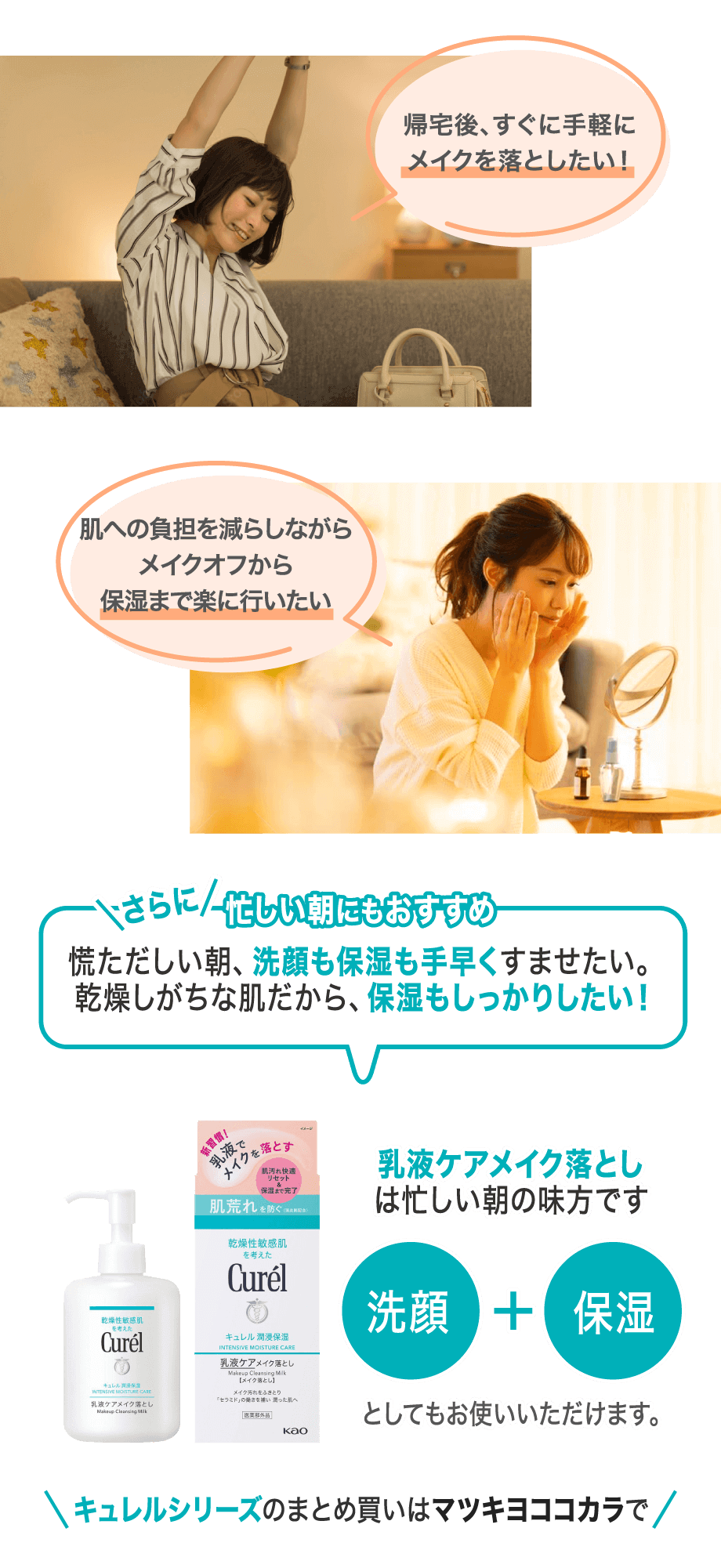 帰宅後、すぐに手軽にメイクを落としたい！肌への負担を減らしながらメイクオフから保湿まで楽に行いたい さらに忙しい朝にもおすすめ 慌ただしい朝、洗顔も保湿も手早くすませたい。乾燥しがちな肌だから、保湿もしっかりしたい！乳液ケアメイク落としは忙しい朝の味方です 洗顔+保湿としてもお使いいただけます。 キュレルシリーズのまとめ買いはで