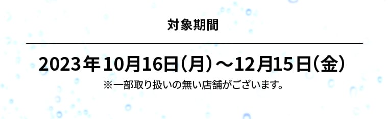 対象期間 2023年10月16日（月）?12月15日（金）※一部取り扱いの無い店舗がございます。