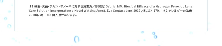 ＊1 細菌・真菌・アカントアメーバに対する消毒力／参照元：Gabriel MM. Biocidal Efficacy of a Hydrogen Peroxide Lens Care Solution Incorporating a Novel Wetting Agent. Eye Contact Lens 2019；45：164-170.*2 アレルギーの臨床 2020年3月 ＊3 個人差があります。