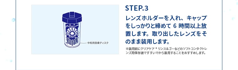 STEP.3 レンズホルダーを入れ、キャップをしっかりと締めて6時間以上放置します。取り出したレンズをそのまま装用します。