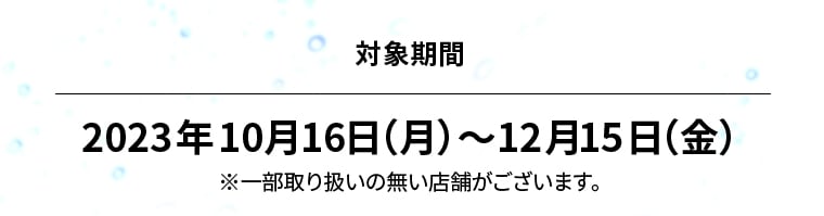 対象期間 2023年10月16日（月）?12月15日（金）※一部取り扱いの無い店舗がございます。