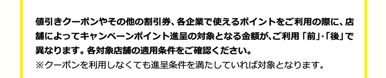 値引きクーポンやその他の割引券、 各企業で使えるポイントをご利用の際に、店舗によってキャンペーンポイント進呈の対象となる金額が、ご利用「前」・「後」で異なります。 各対象店舗の適用条件をご確認ください。