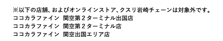 ※以下の店舗、およびオンラインストア、クスリ岩崎チェーンは対象外です。 ココカラファイン 関空第2ターミナル出国店 ココカラファイン 関空第2ターミナル店 ココカラファイン 関空出国エリア店