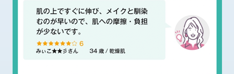肌の上ですぐに伸び、メイクと馴染むのが早いので、肌への摩擦・ 負担が少ないです。