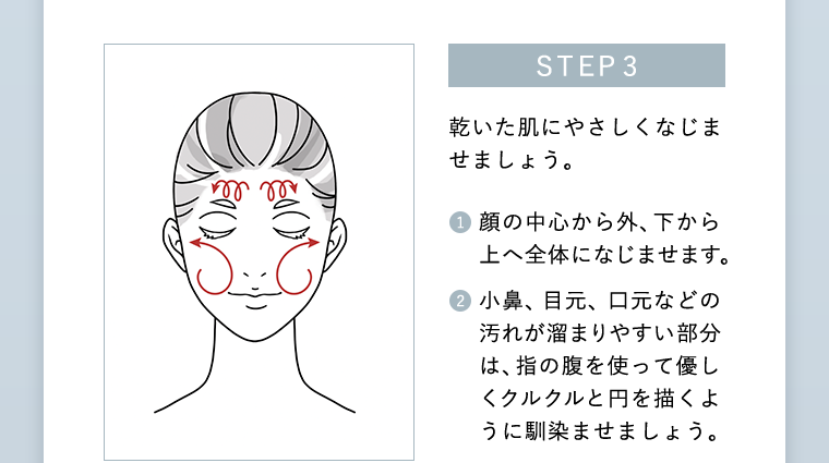 STEP3 乾いた肌にやさしくなじませましょう。1 顔の中心から外、下から上へ全体になじませます。 2 小鼻、 目元、口元などの汚れが溜まりやすい部分は、指の腹を使って優しくクルクルと円を描くように馴染ませましょう。