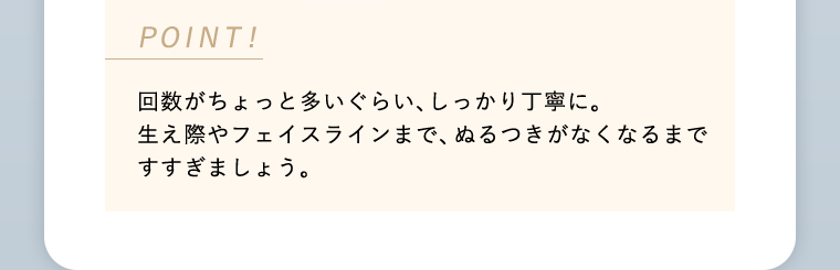 POINT! 回数がちょっと多いぐらい、しっかり丁寧に。生え際やフェイスラインまで、ぬるつきがなくなるまですすぎましょう。