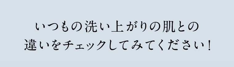 いつもの洗い上がりの肌との違いをチェックしてみてください!