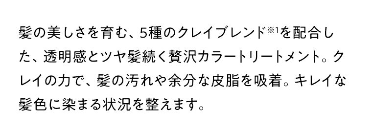 髪の美しさを育む、5種のクレイブレンド※1を配合した、透明感とツヤ髪続く贅沢カラートリートメント。クレイの力で、髪の汚れや余分な皮脂を吸着。キレイな髪色に染まる状況を整えます。