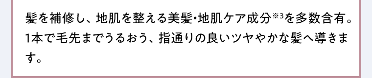髪を補修し、地肌を整える美髪・地肌ケア成分※3を多数含有。1本で毛先までうるおう、指通りの良いツヤやかな髪へ導きます。
