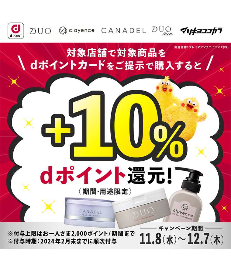 dPOINT DUO　clayence CANADEL DUOmen マツキヨココカラ 実施主体 プレミアアンチエイジング（株） 対象店舗で対象商品をdポイントカードをご提示で購入すると +10% dポイント還元!（期間・用途限定）※付与上限はお一人さま2,000ポイント／期間まで ※付与時期 2024年2月末までに順次付与 キャンペーン期間11.8（水）?12.7（木）