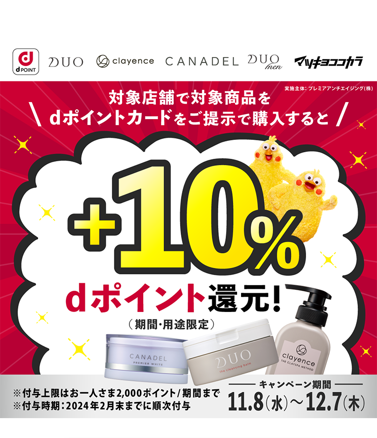 dPOINT DUO clayence CANADEL DUOmen マツキヨココカラ 実施主体 プレミアアンチエイジング（株） 対象店舗で対象商品をdポイントカードをご提示で購入すると +10% dポイント還元!（期間・用途限定）※付与上限はお一人さま2,000ポイント／期間まで ※付与時期 2024年2月末までに順次付与 キャンペーン期間11.8（水）?12.7（木）