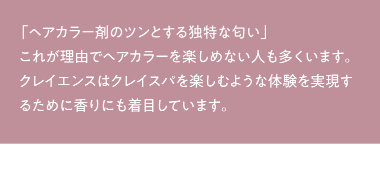 「ヘアカラー剤のツンとする独特な匂い」 これが理由でヘアカラーを楽しめない人も多くいます。クレイエンスはクレイスパを楽しむような体験を実現するために香りにも着目しています。