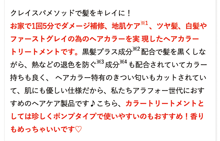 クレイスパメソッドで髪をキレイに！お家で1回5分でダメージ補修、地肌ケア※1、ツヤ髪、白髪やファーストグレイの為のヘアカラーを実現したヘアカラートリートメントです。黒髪プラス成分※2配合で髪を黒くしながら、熱などの退色を防ぐ※3成分※4も配合されていてカラー持ちも良く、ヘアカラー特有のきつい匂いもカットされていて、肌にも優しい仕様だから、私たちアラフォー世代におすすめのヘアケア製品です♪こちら、カラートリートメントとしては珍しくポンプタイプで使いやすいのもおすすめ！香りもめっちゃいいです?