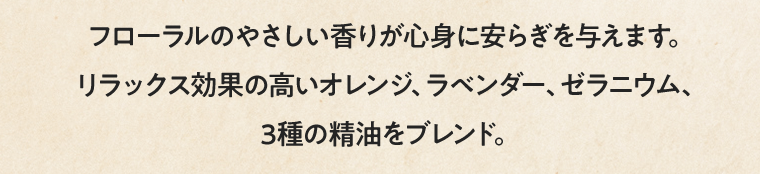 フローラルのやさしい香りが心身に安らぎを与えます。リラックス効果の高いオレンジ、ラベンダー、ゼラニウム、3種の精油をブレンド。