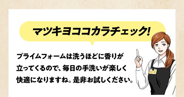 マツキヨココカラチェック！プライムフォームは洗うほどに香りが立ってくるので、毎日の手洗いが楽しく快適になりますね。是非お試しください。