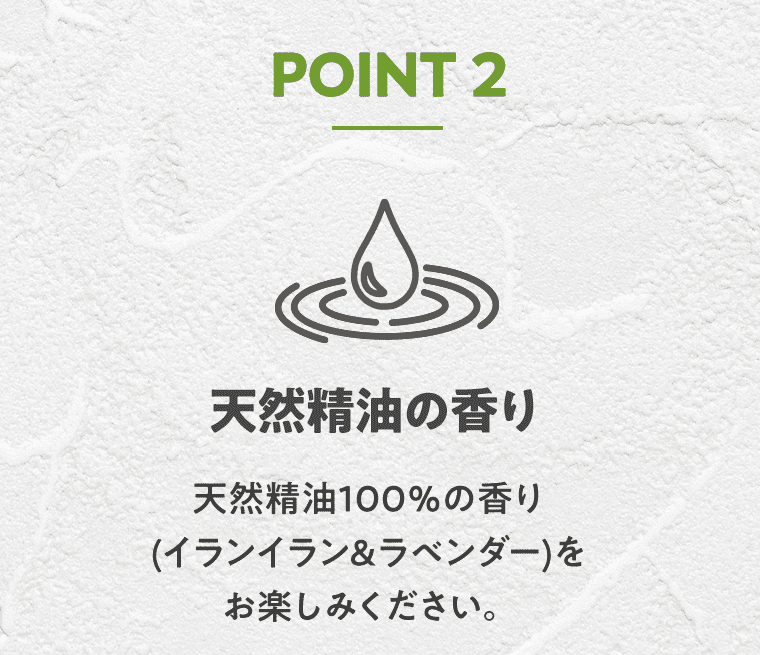 POINT2 天然精油の香り 天然精油100%の香り（イランイラン&ラベンダー）をお楽しみください。