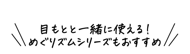 目もとと一緒に使える！めぐりズムシリーズもおすすめ