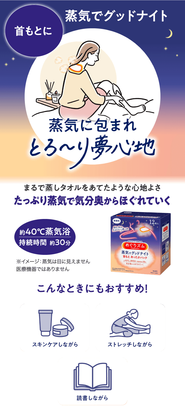 蒸気でグッドナイト 首もとに 蒸気に包まれとろーり夢心地 まるで蒸しタオルをあてたような心地よさたっぷり蒸気で気分奥からほぐれていく 約40℃蒸気浴 快適時間 約30分 こんなときにもおすすめ！スキンケアしながら　ストレッチしながら　読書しながら