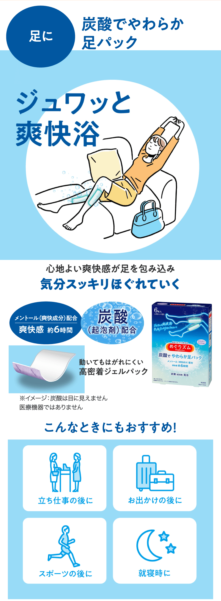 足に 炭酸でやわらか足パック 炭酸でやわらか足パック 心地よい爽快感が足を包み込み気分スッキリほぐれていく メントール（爽快成分）配合 爽快感　約６時間 動いてもはがれにくい高密着ジェルパック こんなときにもおすすめ！立ち仕事のあとに　お出かけの後に　スポーツの後に　就寝時に