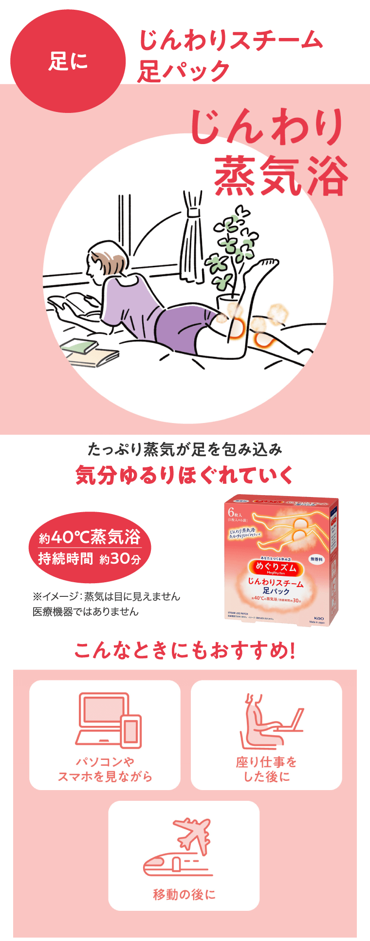 足に　じんわりスチーム足パック じんわり蒸気浴 たっぷり蒸気が足を包み込み気分ゆるりほぐれていく 約40℃蒸気浴 持続時間　約30分 こんなときにもおすすめ！パソコンやスマホを見ながら　座り仕事をした後に　移動の後に
