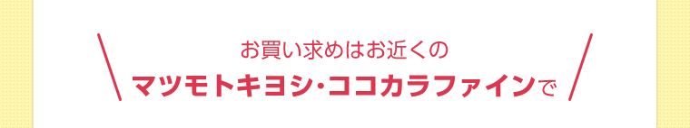 お買い求めはお近くのマツモトキヨシ・ココカラファインで
