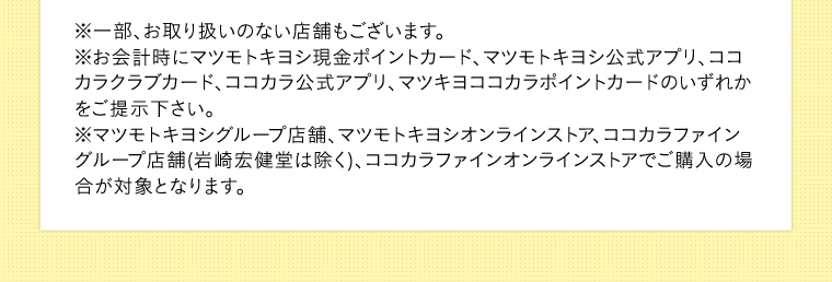 ※一部、お取り扱いのない店舗もございます。※お会計時にマツモトキヨシ現金ポイントカード、マツモトキヨシ公式アプリ、ココカラクラブカード、ココカラ公式アプリ、マツキヨココカラポイントカードのいずれかをご提示下さい。※マツモトキヨシグループ店舗、マツモトキヨシオンラインストア、ココカラファイングループ店舗(岩崎宏健堂は除く)、ココカラファインオンラインストアでご購入の場合が対象となります。