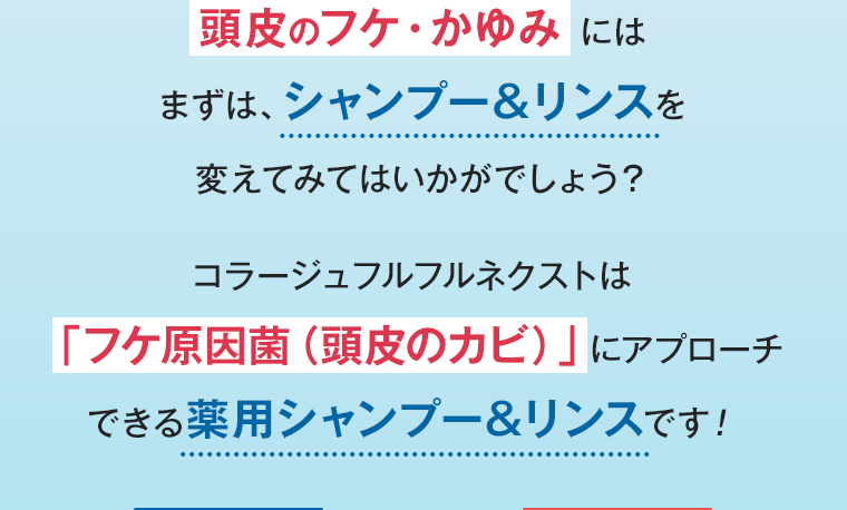 頭皮のフケ・かゆみ にはまずは、シャンプー＆リンスを変えてみてはいかがでしょう？ コラージュフルフルネクストは「フケ原因菌（頭皮のカビ）」にアプローチできる薬用シャンプー&リンスです！