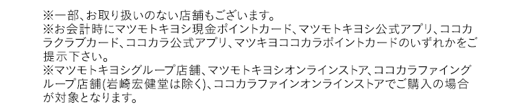※一部、お取り扱いのない店舗もございます。※お会計時にマツモトキヨシ現金ポイントカード、マツモトキヨシ公式アプリ、ココカラクラブカード、ココカラ公式アプリ、マツキヨココカラポイントカードのいずれかをご提示下さい。※マツモトキヨシグループ店舗、マツモトキヨシオンラインストア、ココカラファイングループ店舗(岩崎宏健堂は除く)、ココカラファインオンラインストアでご購入の場合が対象となります。