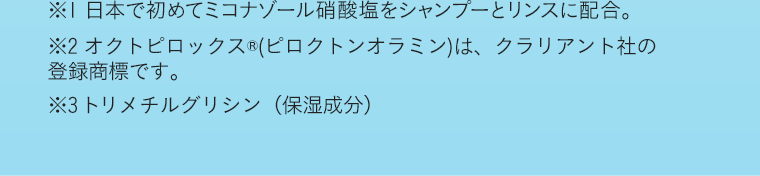 ※1 日本で初めてミコナゾール硝酸塩をシャンプーとリンスに配合。※2 オクトピロックス®(ピロクトンオラミン)は、クラリアント社の登録商標です。※3トリメチルグリシン（保湿成分）