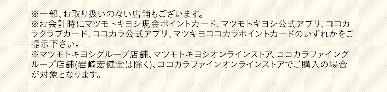 ※一部、お取り扱いのない店舗もございます。※お会計時にマツモトキヨシ現金ポイントカード、マツモトキヨシ公式アプリ、ココカラクラブカード、ココカラ公式アプリ、マツキヨココカラポイントカードのいずれかをご提示下さい。※マツモトキヨシグループ店舗、マツモトキヨシオンラインストア、ココカラファイングループ店舗(岩崎宏健堂は除く)、ココカラファインオンラインストアでご購入の場合が対象となります。