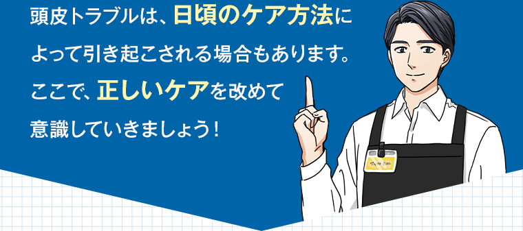 頭皮トラブルは、日頃のケア方法によって引き起こされる場合もあります。ここで、正しいケアを改めて意識していきましょう！