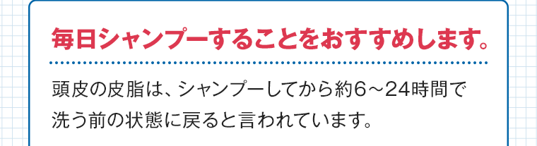 毎日シャンプーすることをおすすめします。頭皮の皮脂は、シャンプーしてから約6?24時間で洗う前の状態に戻ると言われています。