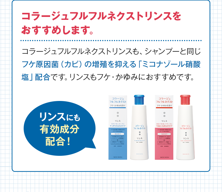 コラージュフルフルネクストリンスをおすすめします。 コラージュフルフルネクストリンスも、シャンプーと同じフケ原因菌（カビ）の増殖を抑える「ミコナゾール硝酸塩」配合です。リンスもフケ・かゆみにおすすめです。 リンスにも有効成分配合！