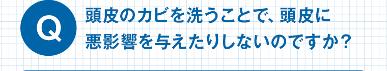 Q 頭皮のカビを洗うことで、頭皮に悪影響を与えたりしないのですか？