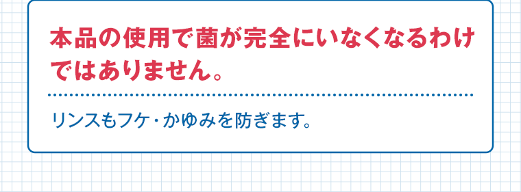 本品の使用で菌が完全にいなくなるわけではありません。リンスもフケ・かゆみを防ぎます。