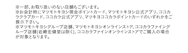 ※一部、お取り扱いのない店舗もございます。※お会計時にマツモトキヨシ現金ポイントカード、マツモトキヨシ公式アプリ、ココカラクラブカード、ココカラ公式アプリ、マツキヨココカラポイントカードのいずれかをご提示下さい。※マツモトキヨシグループ店舗、マツモトキヨシオンラインストア、ココカラファイングループ店舗(岩崎宏健堂は除く)、ココカラファインオンラインストアでご購入の場合が対象となります。