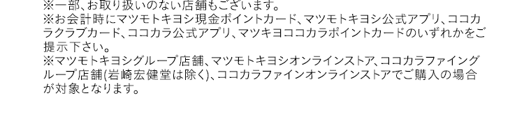 ※一部、お取り扱いのない店舗もございます。※お会計時にマツモトキヨシ現金ポイントカード、マツモトキヨシ公式アプリ、ココカラクラブカード、ココカラ公式アプリ、マツキヨココカラポイントカードのいずれかをご提示下さい。※マツモトキヨシグループ店舗、マツモトキヨシオンラインストア、ココカラファイングループ店舗(岩崎宏健堂は除く)、ココカラファインオンラインストアでご購入の場合が対象となります。