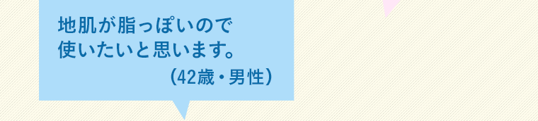 地肌が脂っぽいので使いたいと思います。（42歳・男性）