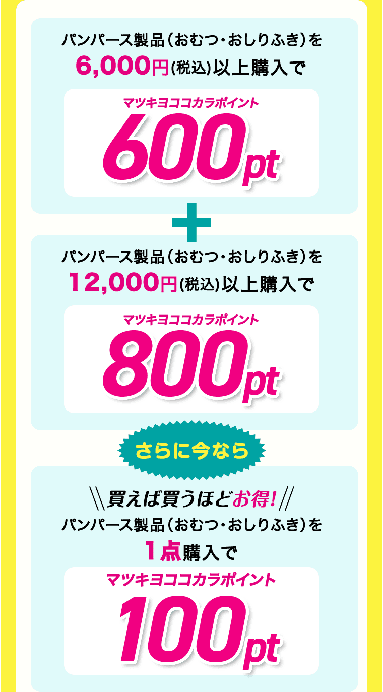 パンパース製品(おむつ・おしりふき)を6,000円(税込)以上購入でマツキヨココカラポイント600pt + パンパース製品(おむつ・おしりふき)を12,000円(税込)以上購入でマツキヨココカラポイント800pt さらに今なら 買えば買うほどお得! パンパース製品(おむつ・おしりふき)を1点購入でマツキヨココカラポイント100pt